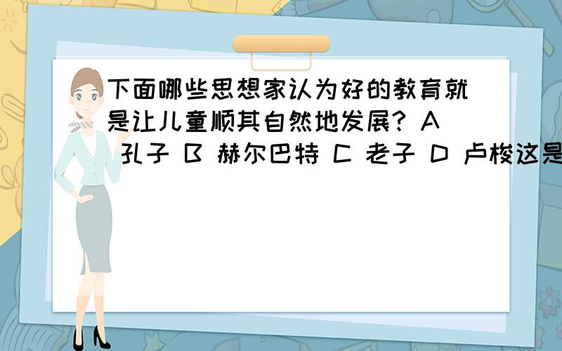 下面哪些思想家认为好的教育就是让儿童顺其自然地发展? A 孔子 B 赫尔巴特 C 老子 D 卢梭这是教育学的一道题目,多选题