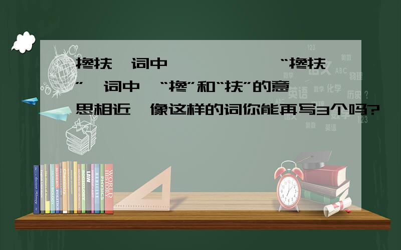 搀扶一词中``````“搀扶”一词中,“搀”和“扶”的意思相近,像这样的词你能再写3个吗?