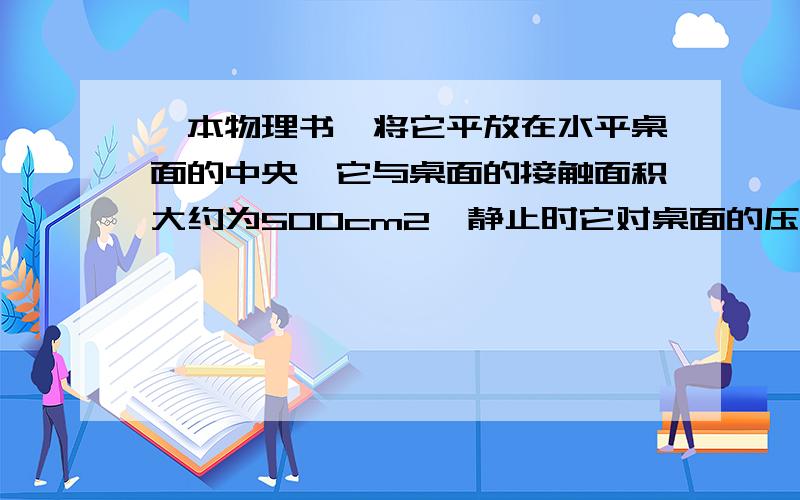 一本物理书,将它平放在水平桌面的中央,它与桌面的接触面积大约为500cm2,静止时它对桌面的压强约为:A．6Pa; B．60Pa; C．200Pa; D．600Pa.B是不是太小了?一本书的重力大概50N吧?500cm2=500/10000=0.05m250/