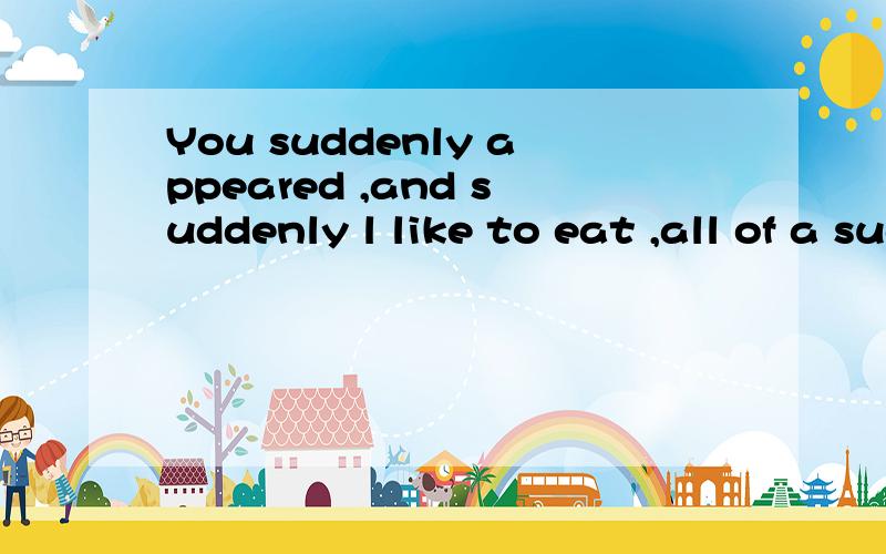 You suddenly appeared ,and suddenly l like to eat ,all of a sudden you go away,l began to waste,all of a sudden 请问这是怎么意思 中文的意思