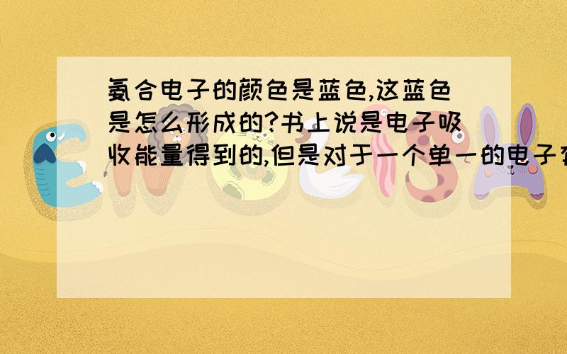 氨合电子的颜色是蓝色,这蓝色是怎么形成的?书上说是电子吸收能量得到的,但是对于一个单一的电子有无像原子核一样的由s p d 一级一级的能级之分对于电子的能量该如何定义，为什么电子