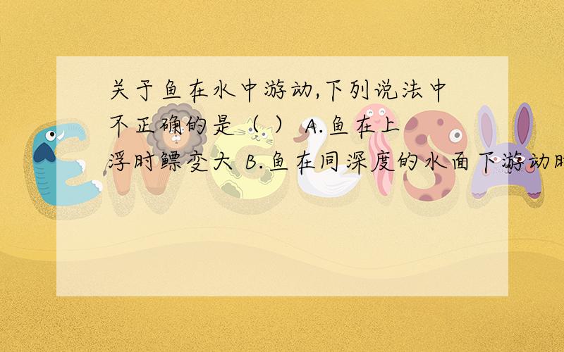 关于鱼在水中游动,下列说法中不正确的是（ ） A.鱼在上浮时鳔变大 B.鱼在同深度的水面下游动时鳔大小不变C.鱼在水中的运动完全由鳔的大小决定 D.鱼在水中某一深度不动时,鳔的大小不会