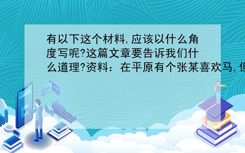 有以下这个材料,应该以什么角度写呢?这篇文章要告诉我们什么道理?资料：在平原有个张某喜欢马,但是不懂得饲养,每次与他人比赛,一定会输.有一天,他读太史公的书,读到孙膑教田忌与诸公