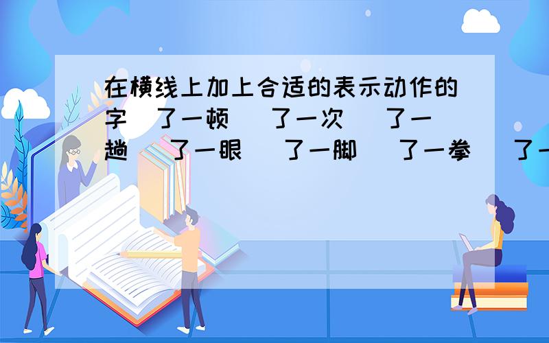 在横线上加上合适的表示动作的字＿了一顿 ＿了一次 ＿了一趟 ＿了一眼 ＿了一脚 ＿了一拳 ＿了一掌 ＿了一口 大＿一场 猛＿一口 大＿一声偷＿一眼 饱＿一顿 小＿一会儿