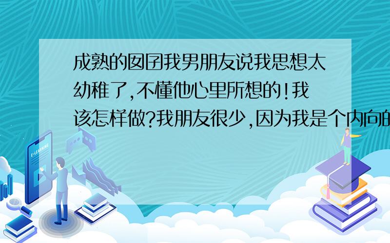 成熟的囡囝我男朋友说我思想太幼稚了,不懂他心里所想的!我该怎样做?我朋友很少,因为我是个内向的女孩,那我应该怎样去改善呢?我想改变自己,但也不要迷失自己!请大家帮我出点主意!如果