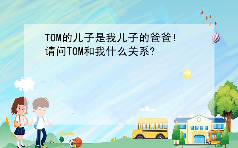 TOM的儿子是我儿子的爸爸!请问TOM和我什么关系?