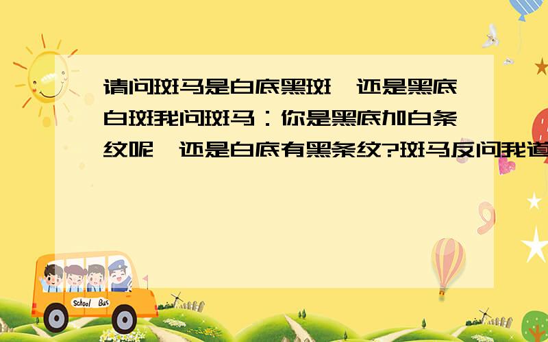 请问斑马是白底黑斑,还是黑底白斑我问斑马：你是黑底加白条纹呢,还是白底有黑条纹?斑马反问我道：你是好人有点坏毛病呢,还是坏人有些好习惯?你是吵闹时多安静时少呢,还是安静时多吵