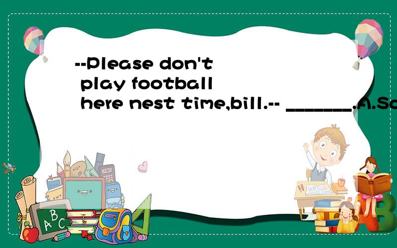 --Please don't play football here nest time,bill.-- _______.A.Sorry,l don't B.Sorry,l won't C.Thanks,l will D.Thanks,l don选什么,为什么?