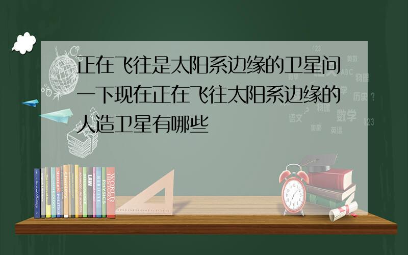 正在飞往是太阳系边缘的卫星问一下现在正在飞往太阳系边缘的人造卫星有哪些