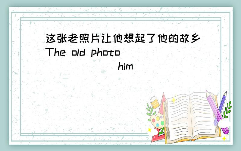 这张老照片让他想起了他的故乡The old photo ______ him ______ _______his home tomn.