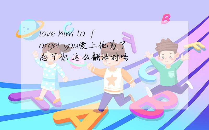 love him to  forget you爱上他为了忘了你 这么翻译对吗