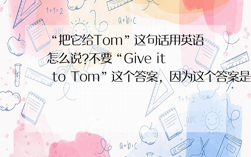 “把它给Tom”这句话用英语怎么说?不要“Give it to Tom”这个答案，因为这个答案是我知道的！