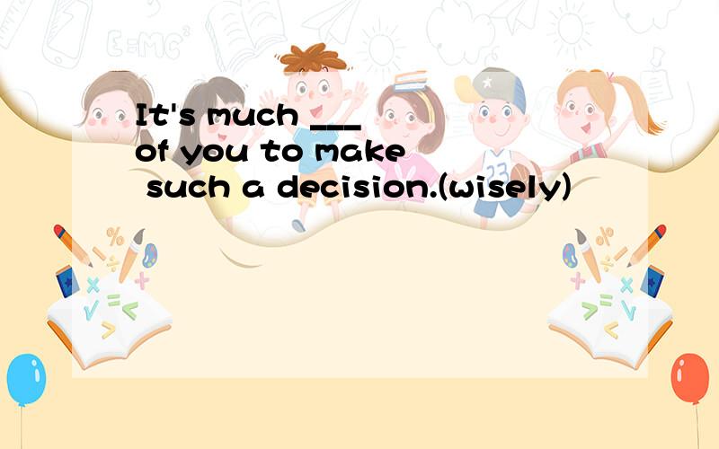 It's much ___ of you to make such a decision.(wisely)
