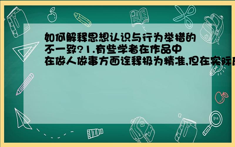 如何解释思想认识与行为举措的不一致?1.有些学者在作品中在做人做事方面诠释极为精准,但在实际应用方面却不如人意康有为,思想家,有着先进的思想.可是其生活与后期影响极为不佳2.你可