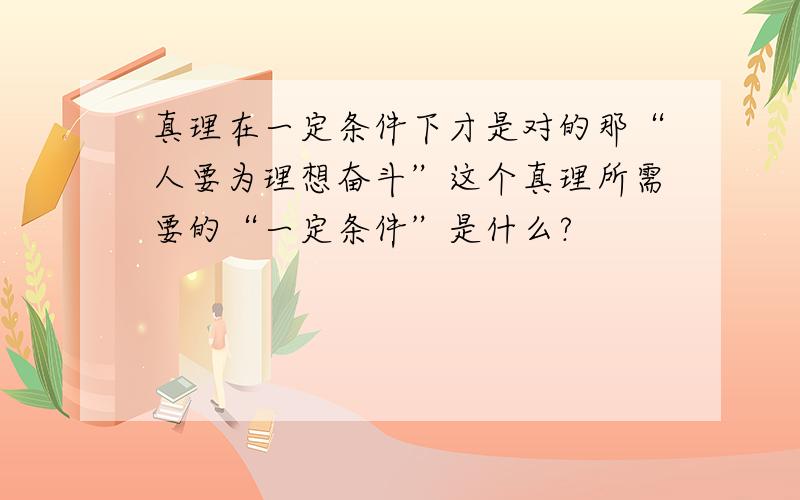 真理在一定条件下才是对的那“人要为理想奋斗”这个真理所需要的“一定条件”是什么?