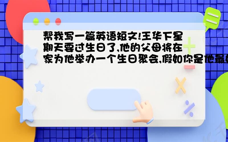 帮我写一篇英语短文!王华下星期天要过生日了,他的父母将在家为他举办一个生日聚会,假如你是他最好的朋友,准备去参加他的生日聚会并送给他一件礼物.根据以上提示帮我写一篇70词左右的