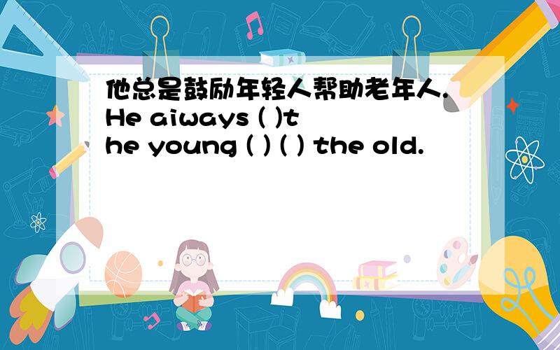 他总是鼓励年轻人帮助老年人.He aiways ( )the young ( ) ( ) the old.