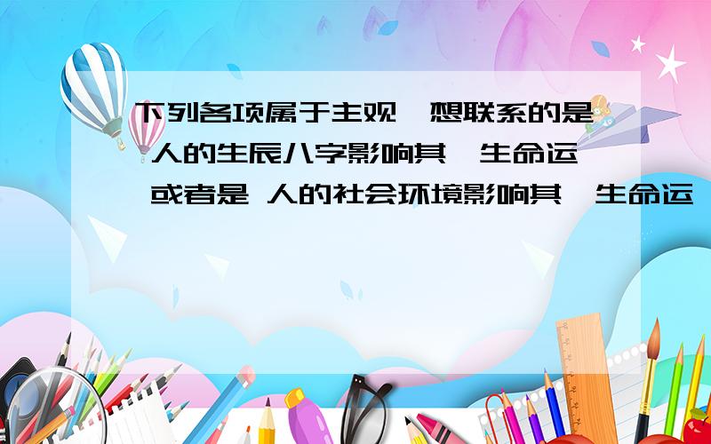 下列各项属于主观臆想联系的是 人的生辰八字影响其一生命运 或者是 人的社会环境影响其一生命运