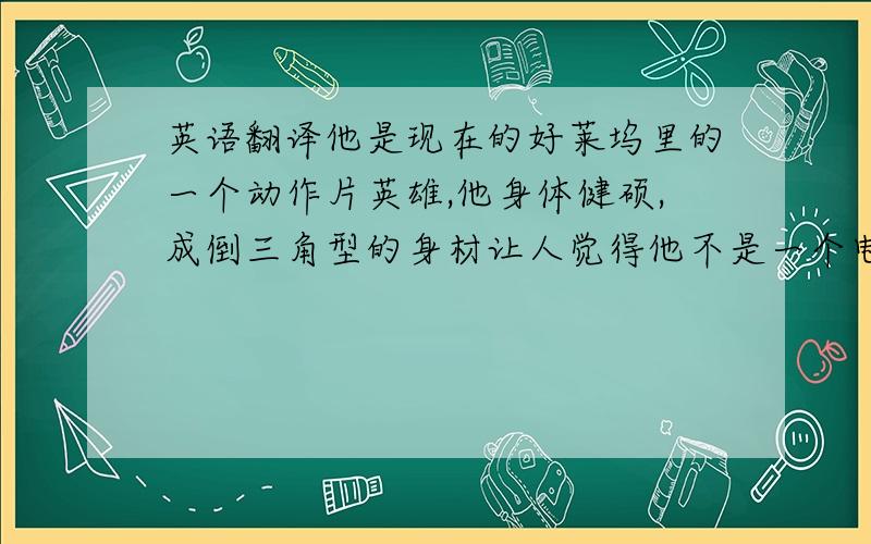 英语翻译他是现在的好莱坞里的一个动作片英雄,他身体健硕,成倒三角型的身材让人觉得他不是一个电影明星而是一个橄榄球运动员,他有意大利人和黑人的血统.所以他的皮肤是浅黑色的,眼