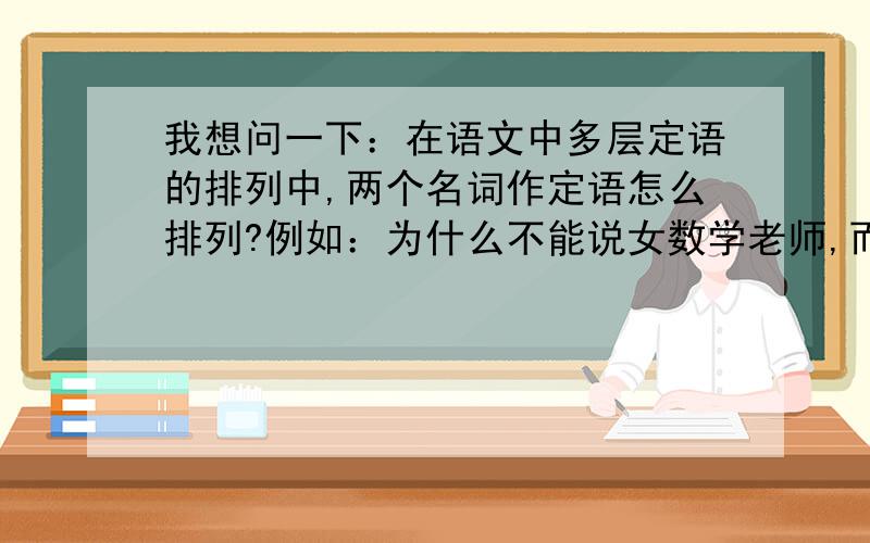 我想问一下：在语文中多层定语的排列中,两个名词作定语怎么排列?例如：为什么不能说女数学老师,而非得说数学女老师?（不用再说多层定语的排列规律,只用解释两个名词作定语的排列问