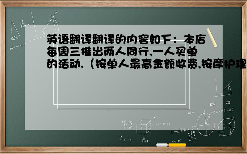 英语翻译翻译的内容如下：本店每周三推出两人同行,一人买单的活动.（按单人最高金额收费,按摩护理项目除外.）即日起截止到08.11.20就这些,麻烦帮翻译~