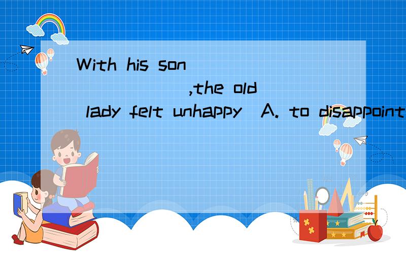 With his son _______,the old lady felt unhappy．A. to disappoint B. to be disappointed C. disappointing D. being disappointed