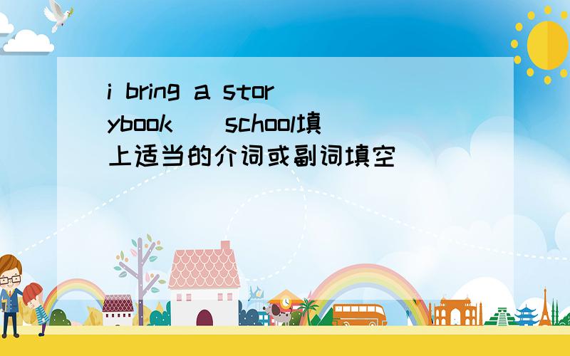 i bring a storybook（）school填上适当的介词或副词填空