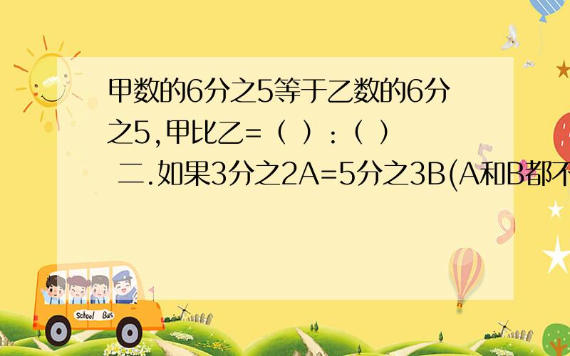 甲数的6分之5等于乙数的6分之5,甲比乙=（ ）:（ ） 二.如果3分之2A=5分之3B(A和B都不为0),那么A和B的最简整数比是多少?第二提 如果3分之2A=5分之3B(A和B都不为0),那么A和B的最简整数比是多少?一