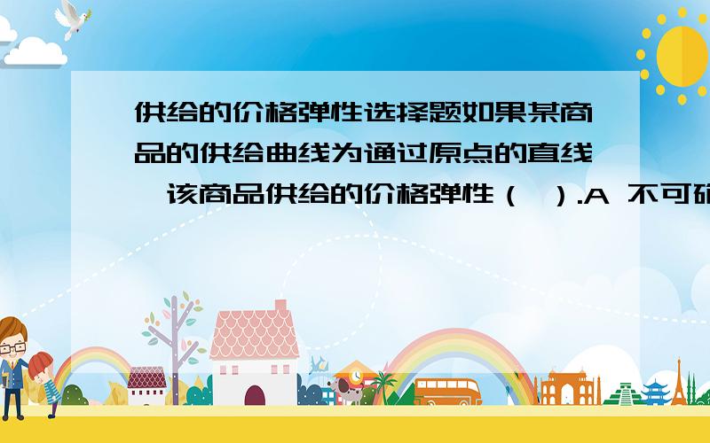 供给的价格弹性选择题如果某商品的供给曲线为通过原点的直线,该商品供给的价格弹性（ ）.A 不可确定B 随价格变化而变化C 等于斜率值D 总是为1为什么?