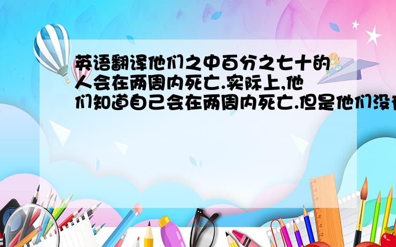 英语翻译他们之中百分之七十的人会在两周内死亡.实际上,他们知道自己会在两周内死亡.但是他们没有害怕,而是继续工作.他们是最勇敢的 我是高一的,奉上200分,语法最好简单的,谢绝翻译器