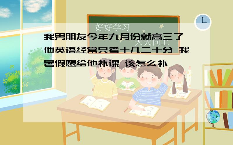 我男朋友今年九月份就高三了,他英语经常只考十几二十分 我暑假想给他补课 该怎么补