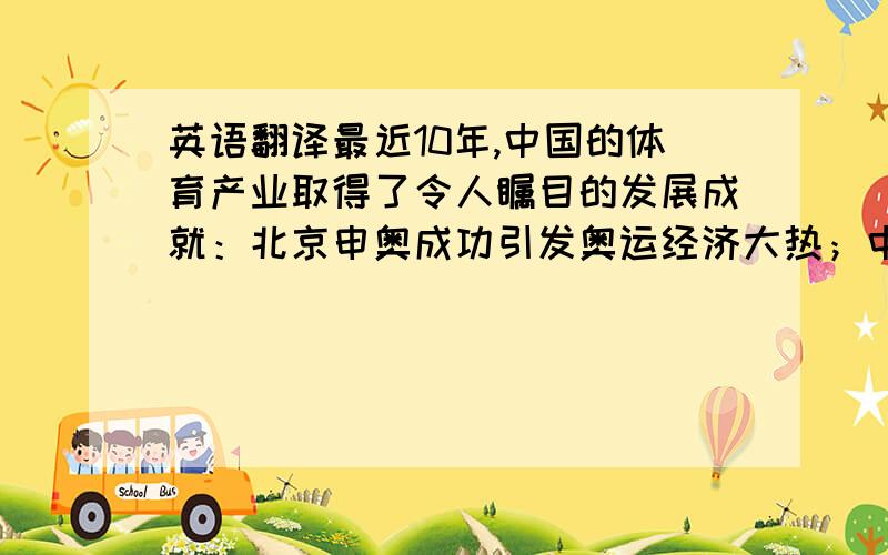 英语翻译最近10年,中国的体育产业取得了令人瞩目的发展成就：北京申奥成功引发奥运经济大热；中国男足历史性地打入世界杯决赛圈使国内球市更加火爆；全运会大胆尝试大型运动会的市