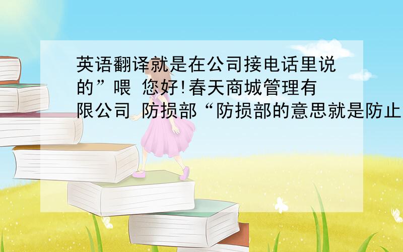 英语翻译就是在公司接电话里说的”喂 您好!春天商城管理有限公司 防损部“防损部的意思就是防止商城利益损失的一个部门”喂 您好!春天商城管理有限公司 防损部“ 这句接电话的问候语