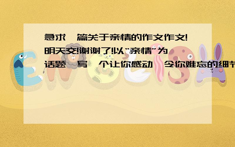 急求一篇关于亲情的作文作文!明天交!谢谢了!以“亲情”为话题,写一个让你感动、令你难忘的细节.感情要真诚,描写要细腻,文笔要生动.高二学生水平,写得一般般就行,别写太好了!800字左右.