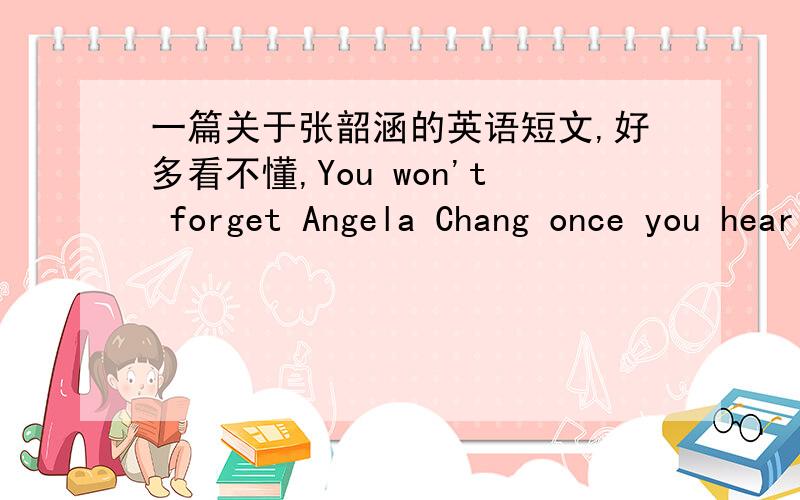 一篇关于张韶涵的英语短文,好多看不懂,You won't forget Angela Chang once you hear this Magic-eye Baby's voice.Although we came to know Angela through the TV drama MVP lovers in 2003,Angela is now the most promising diva in the field of