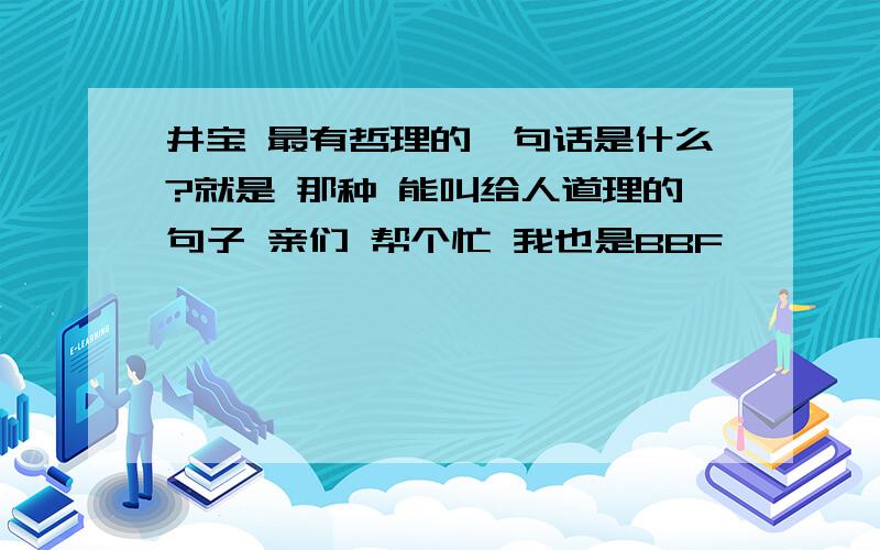 井宝 最有哲理的一句话是什么?就是 那种 能叫给人道理的句子 亲们 帮个忙 我也是BBF