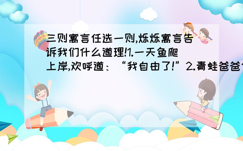 三则寓言任选一则,烁烁寓言告诉我们什么道理!1.一天鱼爬上岸,欢呼道：“我自由了!”2.青蛙爸爸使劲地踢了两脚,问青蛙儿子：“儿子,我们是不是有点像奔马?”3.一只苍蝇戴上口罩飞进垃圾