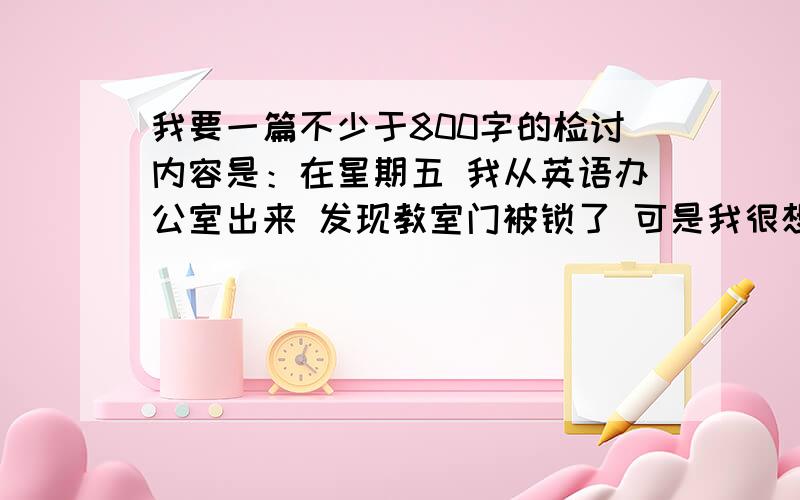 我要一篇不少于800字的检讨内容是：在星期五 我从英语办公室出来 发现教室门被锁了 可是我很想进去拿做业 所以就翻窗子 很不幸滴是 被哪个校长看到了 、、、、、、 可以废话多 不可以