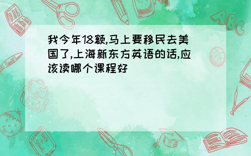 我今年18额,马上要移民去美国了,上海新东方英语的话,应该读哪个课程好