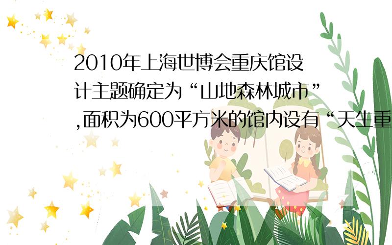 2010年上海世博会重庆馆设计主题确定为“山地森林城市”,面积为600平方米的馆内设有“天生重庆”‘人文重庆”“奇迹重庆”3个展示区.分别呈现了壮美的三峡景观、独特的人文元素以及未