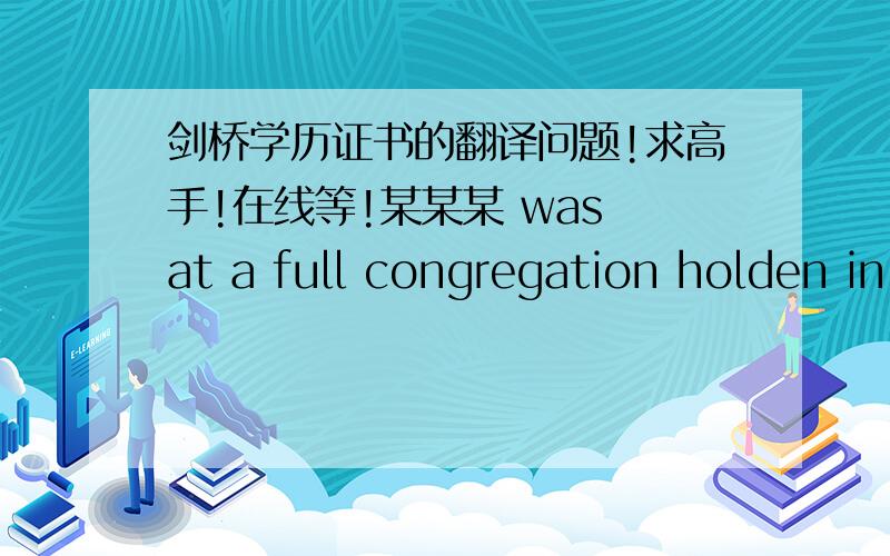 剑桥学历证书的翻译问题!求高手!在线等!某某某 was at a full congregation holden in the Senate-House on X年X月X日 admitted to the dgree of MASTER OF PHILOSOPHY其中这个at a full congregation holden in the Senate-House 是啥意