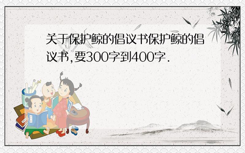 关于保护鲸的倡议书保护鲸的倡议书,要300字到400字.