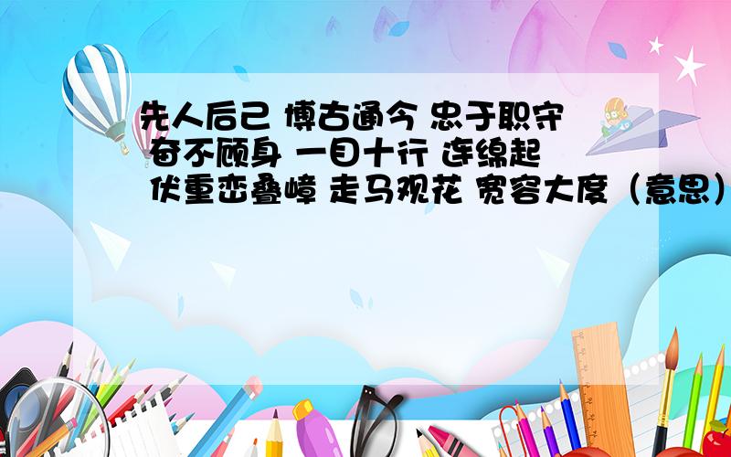 先人后己 博古通今 忠于职守 奋不顾身 一目十行 连绵起 伏重峦叠嶂 走马观花 宽容大度（意思）急!