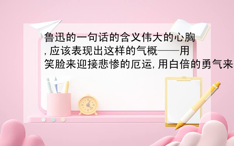 鲁迅的一句话的含义伟大的心胸,应该表现出这样的气概——用笑脸来迎接悲惨的厄运,用白倍的勇气来应付一切的不幸.—鲁迅这句话的意思