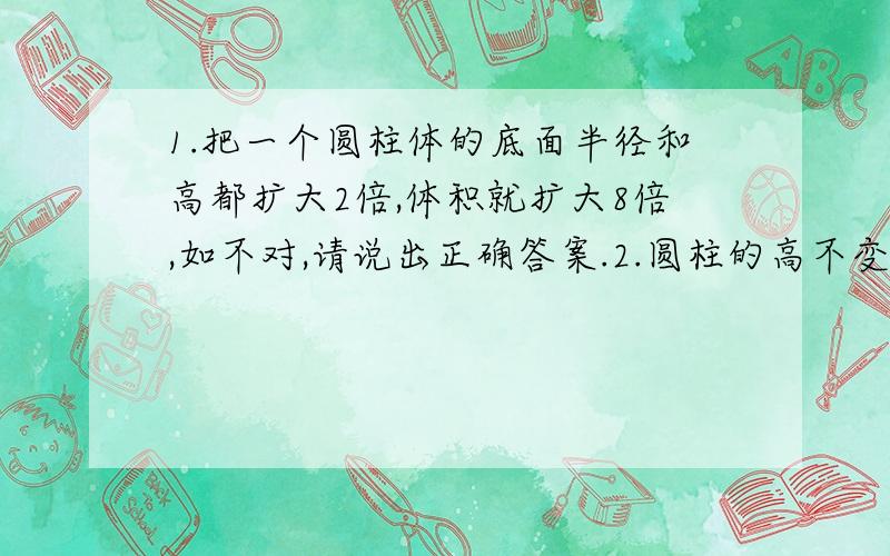 1.把一个圆柱体的底面半径和高都扩大2倍,体积就扩大8倍,如不对,请说出正确答案.2.圆柱的高不变,底面半径扩大2倍,则它的体积就扩大4倍,如不对,请说出正确答案.