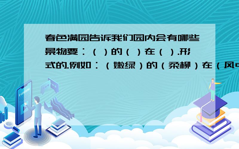 春色满园告诉我们园内会有哪些景物要：（）的（）在（）.形式的.例如：（嫩绿）的（柔柳）在（风中轻轻地摇摆）.（要按游园不值这首诗的景物写）快些!2天内交!