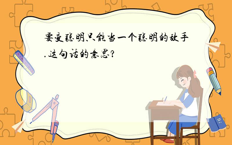 要变聪明只能当一个聪明的敌手.这句话的意思?