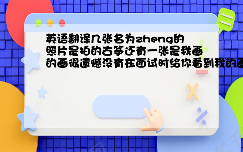 英语翻译几张名为zheng的照片是拍的古筝还有一张是我画的画很遗憾没有在面试时给你看到我的画希望能用照片做为补偿有一段视频和两首歌都是我用古筝弹奏的,希望你会喜欢