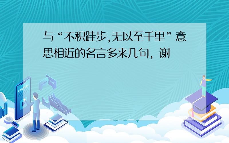 与“不积跬步,无以至千里”意思相近的名言多来几句，谢