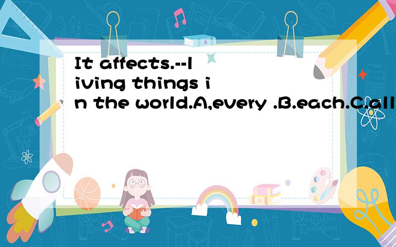 It affects.--living things in the world.A,every .B.each.C.all D.most大家最好说说为什么